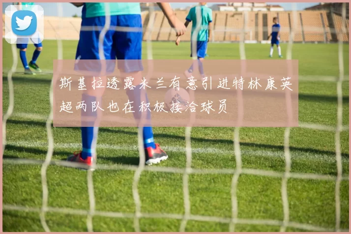 斯基拉透露米兰有意引进特林康英超两队也在积极接洽球员