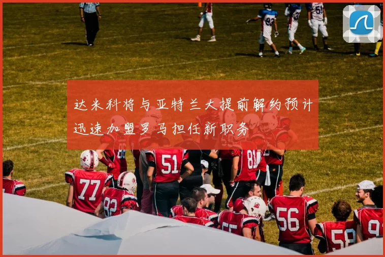 达米科将与亚特兰大提前解约预计迅速加盟罗马担任新职务