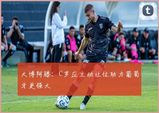 大博阿滕：C罗应主动让位助力葡萄牙更强大