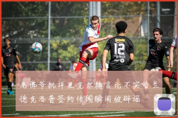 老佛爷批评里克尔梅言论不实哈兰德克洛普签约传闻瞬间被辟谣