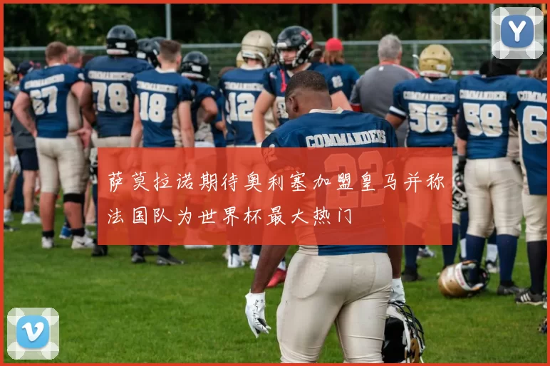 萨莫拉诺期待奥利塞加盟皇马并称法国队为世界杯最大热门